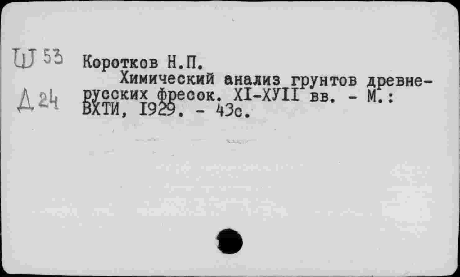 ﻿Ш53
Дгк
Коротков Н.П.
Химический анализ грунтов древнерусских фресок. ХІ-ХУІІ вв. - М.: